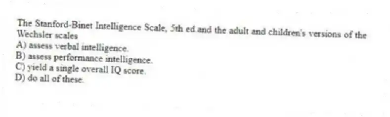 The Stanford-Binet Intelligence Scale, 5th ed.and the adult and children's versions of the Wechsler scales
A) assess verbal intelligence.
B) assess performance intelligence.
C) yield a single overall IQ score.
D) do all of these.