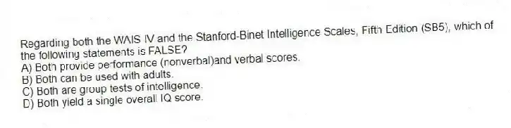 Regarding both the WAIS-IV and the Stanford-Binet Intelligence Scales, Fifth Edition (SB5), which of the following statements is FALSE?
A) Both provide performance (nonverbal)and verbal scores.
B) Both can be used with adults.
C) Both are group tests of intelligence.
D) Both yield a single overall IQ score.