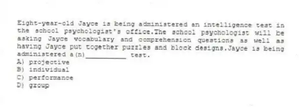 Eight-year-old Jayce is being administered an intelligence test in the school psychologist's office.The school psychologist will be asking Jayce vocabulary and comprehension questions as well as having Jayce put together puzzles and block designs.Jayce is being administered a(n)__________ test.
A) projective
B) individual
C) performance
D) group