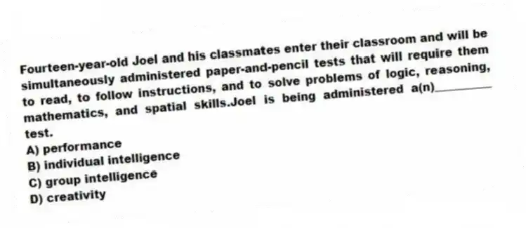 Fourteen-year-old Joel and his classmates enter their classroom and will be simultaneously administered paper-and-pencil tests that will require them to read, to follow instructions, and to solve problems of logic, reasoning, mathematics, and spatial skills.Joel is being administered a(n)__________ test.
A) performance
B) individual intelligence
C) group intelligence
D) creativity