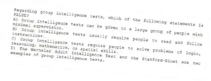 Regarding group intelligence tests, which of the following statements is FALSE?
A) Group intelligence tests can be given to a large group of people with minimal supervision.
B) Group intelligence tests usually require people to read and follow instructions.
C) Group intelligence tests require people to solve problems of logic, reasoning, mathematics, or spatial skills.
D) The Wechsler Adult Intelligence Test and the Stanford-Binet are two examples of group intelligence tests.