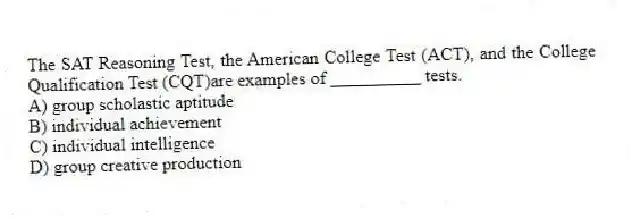 The SAT Reasoning Test, the American College Test (ACT), and the College Qualification Test (CQT)are examples of __________ tests.
A) group scholastic aptitude
B) individual achievement
C) individual intelligence
D) group creative production