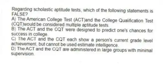 Regarding scholastic aptitude tests, which of the following statements is FALSE?
A) The American College Test (ACT)and the College Qualification Test (CQT)would be considered multiple aptitude tests.
B) The ACT and the CQT were designed to predict one's chances for success in college.
C) The ACT and the CQT each show a person's current grade level achievement, but cannot be used estimate intelligence.
D) The ACT and the CQT are administered in large groups with minimal supervision.