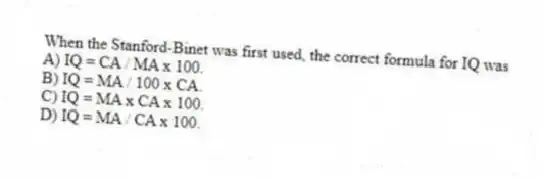 When the Stanford-Binet was first used, the correct formula for IQ was
A) IQ = CA / MA x 100.
B) IQ = MA / 100 x CA.
C) IQ = MA x CA x 100.
D) IQ = MA / CA x 100.