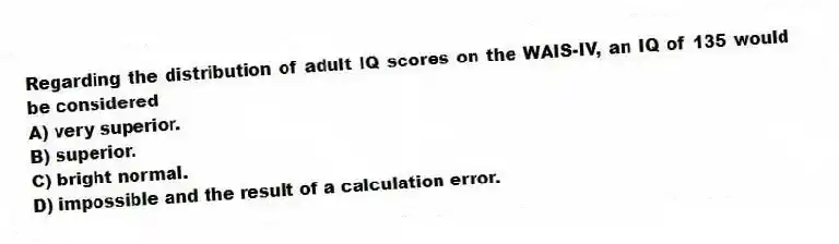 Regarding the distribution of adult IQ scores on the WAIS-IV, an IQ of 135 would be considered
A) very superior.
B) superior.
C) bright normal.
D) impossible and the result of a calculation error.