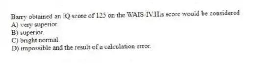 Barry obtained an IQ score of 125 on the WAIS-IV.His score would be considered
A) very superior.
B) superior.
C) bright normal.
D) impossible and the result of a calculation error.
