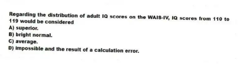 Regarding the distribution of adult IQ scores on the WAIS-IV, IQ scores from 110 to 119 would be considered
A) superior.
B) bright normal.
C) average.
D) impossible and the result of a calculation error.