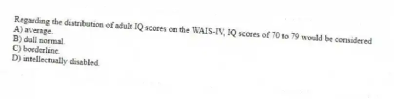 Regarding the distribution of adult IQ scores on the WAIS-IV, IQ scores of 70 to 79 would be considered
A) average.
B) dull normal.
C) borderline.
D) intellectually disabled.