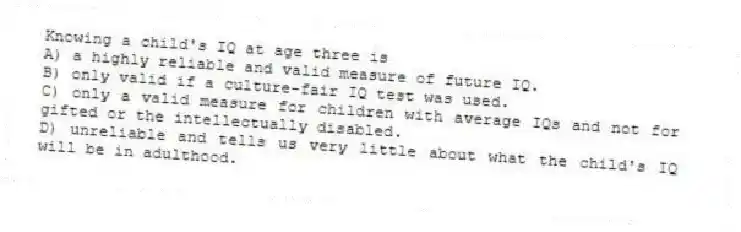 Knowing a child's IQ at age three is
A) a highly reliable and valid measure of future IQ.
B) only valid if a culture-fair IQ test was used.
C) only a valid measure for children with average IQs and not for gifted or the intellectually disabled.
D) unreliable and tells us very little about what the child's IQ will be in adulthood.