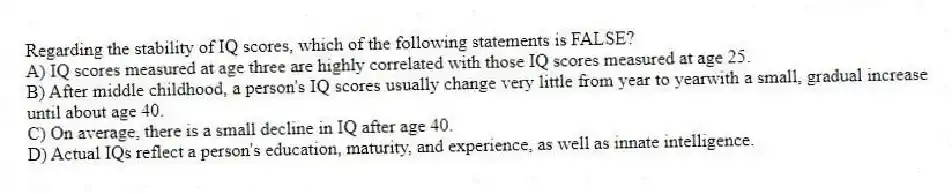 Regarding the stability of IQ scores, which of the following statements is FALSE?
A) IQ scores measured at age three are highly correlated with those IQ scores measured at age 25.
B) After middle childhood, a person's IQ scores usually change very little from year to yearwith a small, gradual increase until about age 40.
C) On average, there is a small decline in IQ after age 40.
D) Actual IQs reflect a person's education, maturity, and experience, as well as innate intelligence.