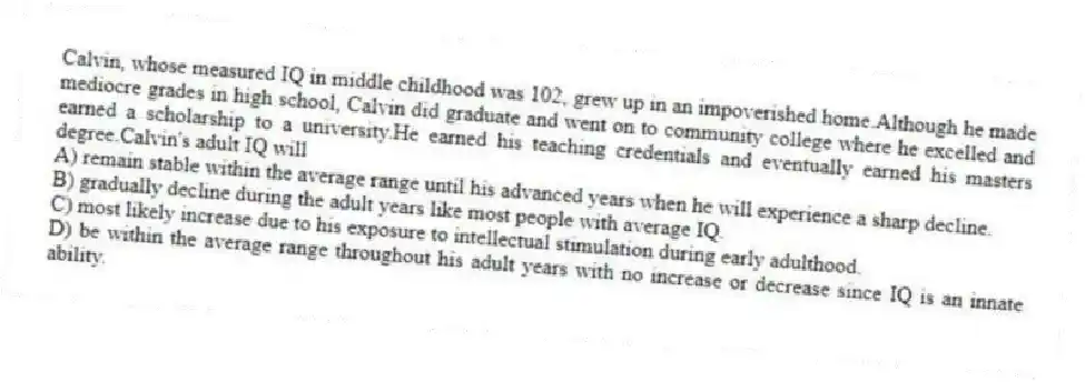 Calvin, whose measured IQ in middle childhood was 102, grew up in an impoverished home.Although he made mediocre grades in high school, Calvin did graduate and went on to community college where he excelled and earned a scholarship to a university.He earned his teaching credentials and eventually earned his masters degree.Calvin's adult IQ will
A) remain stable within the average range until his advanced years when he will experience a sharp decline.
B) gradually decline during the adult years like most people with average IQ.
C) most likely increase due to his exposure to intellectual stimulation during early adulthood.
D) be within the average range throughout his adult years with no increase or decrease since IQ is an innate ability.