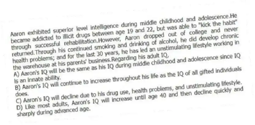 Aaron exhibited superior level intelligence during middle childhood and adolescence.He became addicted to illicit drugs between age 19 and 22, but was able to "kick the habit" through successful rehabilitation.However, Aaron dropped out of college and never returned.Through his continued smoking and drinking of alcohol, he did develop chronic health problems; and for the last 30 years, he has led an unstimulating lifestyle working in the warehouse at his parents' business.Regarding his adult IQ,
A) Aaron's IQ will be the same as his IQ during middle childhood and adolescence since IQ is an innate ability.
B) Aaron's IQ will continue to increase throughout his life as the IQ of all gifted individuals does.
C) Aaron's IQ will decline due to his drug use, health problems, and unstimulating lifestyle.
D) Like most adults, Aaron's IQ will increase until age 40 and then decline quickly and sharply during advanced age.