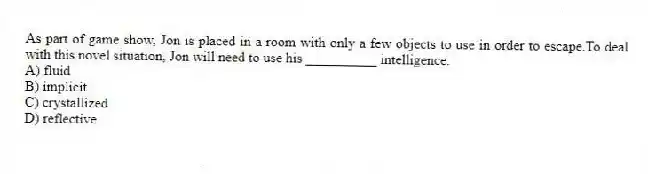 As part of game show, Jon is placed in a room with only a few objects to use in order to escape.To deal with this novel situation, Jon will need to use his __________ intelligence.
A) fluid
B) implicit
C) crystallized
D) reflective