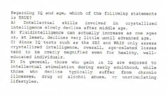 Regarding IQ and age, which of the following statements is TRUE?
A) Intellectual skills involved in crystallized intelligence slowly decline after middle age.
B) Fluidintelligence can actually increase as one ages or, at least, declines very little until advanced age.
C) Since IQ tests such as the SB5 and WAIS only assess crystallized intelligence, overall, age-related losses tend to be overly magnified even for healthy, well-educated individuals.
D) In general, those who gain in IQ are exposed to intellectual stimulation during early adulthood, while those who decline typically suffer from chronic illnesses, drug or alcohol abuse, or unstimulating lifestyles.