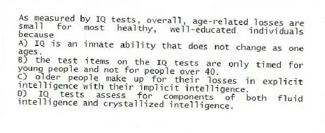 As measured by IQ tests, overall, age-related losses are small for most healthy, well-educated individuals because
A) IQ is an innate ability that does not change as one ages.
B) the test items on the IQ tests are only timed for young people and not for people over 40.
C) older people make up for their losses in explicit intelligence with their implicit intelligence.
D) IQ tests assess for components of both fluid intelligence and crystallized intelligence.