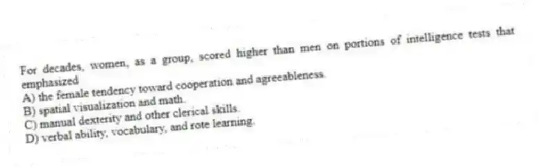 For decades, women, as a group, scored higher than men on portions of intelligence tests that emphasized​
A) ​the female tendency toward cooperation and agreeableness.
B) ​spatial visualization and math.
C) ​manual dexterity and other clerical skills.
D) ​verbal ability, vocabulary, and rote learning.