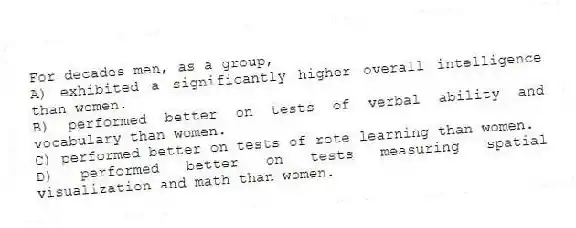 For decades men, as a group,
A) exhibited a significantly higher overall intelligence than women.
B) performed better on tests of verbal ability and vocabulary than women.
C) performed better on tests of rote learning than women.
D) performed better on tests measuring spatial visualization and math than women.