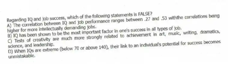 Regarding IQ and job success, which of the following statements is FALSE?
A) The correlation between IQ and job performance ranges between .27 and .53 withthe correlations being higher for more intellectually demanding jobs.
B) IQ has been shown to be the most important factor in one's success in all types of job.
C) Tests of creativity are much more strongly related to achievement in art, music, writing, dramatics, science, and leadership.
D) When IQs are extreme (below 70 or above 140), their link to an individual's potential for success becomes unmistakable.
