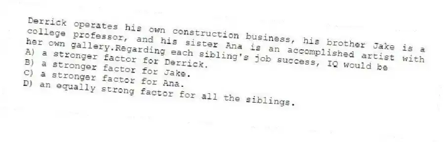 Derrick operates his own construction business, his brother Jake is a college professor, and his sister Ana is an accomplished artist with her own gallery.Regarding each sibling's job success, IQ would be
A) a stronger factor for Derrick.
B) a stronger factor for Jake.
C) a stronger factor for Ana.
D) an equally strong factor for all the siblings.