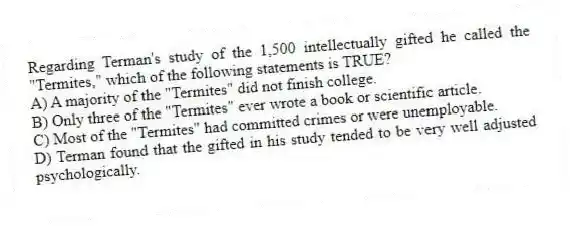 Regarding Terman's study of the 1,500 intellectually gifted he called the "Termites," which of the following statements is TRUE?
A) A majority of the "Termites" did not finish college.
B) Only three of the "Termites" ever wrote a book or scientific article.
C) Most of the "Termites" had committed crimes or were unemployable.
D) Terman found that the gifted in his study tended to be very well adjusted psychologically.