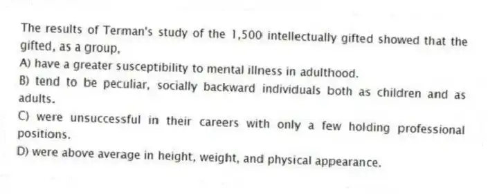 The results of Terman's study of the 1,500 intellectually gifted showed that the gifted, as a group,
A) have a greater susceptibility to mental illness in adulthood.
B) tend to be peculiar, socially backward individuals both as children and as adults.
C) were unsuccessful in their careers with only a few holding professional positions.
D) were above average in height, weight, and physical appearance.