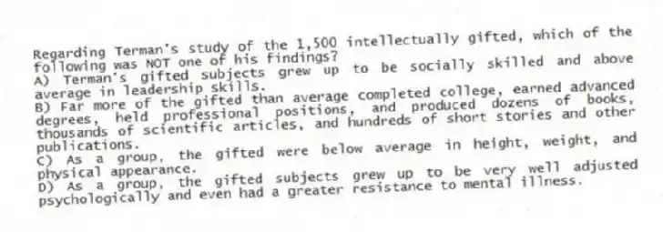Regarding Terman's study of the 1,500 intellectually gifted, which of the following was NOT one of his findings?​
A) ​Terman's gifted subjects grew up to be socially skilled and above average in leadership skills.
B) ​Far more of the gifted than average completed college, earned advanced degrees, held professional positions, and produced dozens of books, thousands of scientific articles, and hundreds of short stories and other publications.
C) ​As a group, the gifted were below average in height, weight, and physical appearance.
D) As a group, the gifted subjects grew up to be very well adjusted psychologically and even had a greater resistance to mental illness.