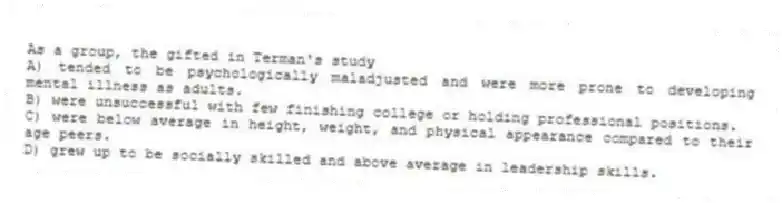As a group, the gifted in Terman's study
A) tended to be psychologically maladjusted and were more prone to developing mental illness as adults.
B) were unsuccessful with few finishing college or holding professional positions.
C) were below average in height, weight, and physical appearance compared to their age peers.
D) grew up to be socially skilled and above average in leadership skills.