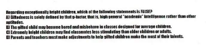 Regarding exceptionally bright children, which of the following statements is FALSE?
A) Giftedness is solely defined by that g-factor, that is, high general "academic" intelligence rather than other aptitudes.
B) The gifted child may become bored and misbehave in classes designed for average children.
C) Extremely bright children may find classmates less stimulating than older children or adults.
D) Parents and teachers must make adjustments to help gifted children make the most of their talents.