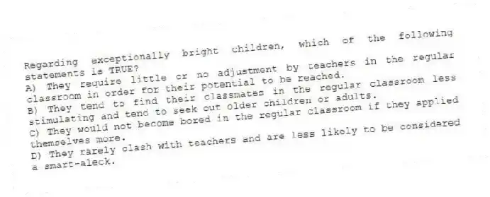 Regarding exceptionally bright children, which of the following statements is TRUE?
A) They require little or no adjustment by teachers in the regular classroom in order for their potential to be reached.
B) They tend to find their classmates in the regular classroom less stimulating and tend to seek out older children or adults.
C) They would not become bored in the regular classroom if they applied themselves more.
D) They rarely clash with teachers and are less likely to be considered a smart-aleck.