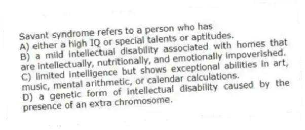 Savant syndrome refers to a person who has
A) either a high IQ or special talents or aptitudes.
B) a mild intellectual disability associated with homes that are intellectually, nutritionally, and emotionally impoverished.
C) limited intelligence but shows exceptional abilities in art, music, mental arithmetic, or calendar calculations.
D) a genetic form of intellectual disability caused by the presence of an extra chromosome.
