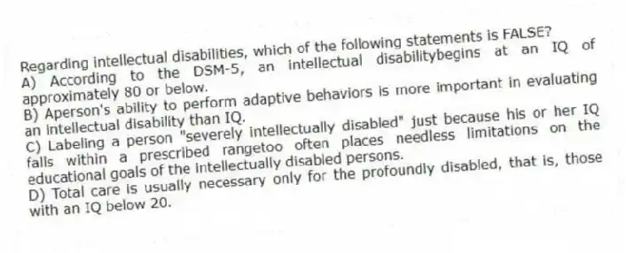 Regarding intellectual disabilities, which of the following statements is FALSE?
A) According to the DSM-5, an intellectual disabilitybegins at an IQ of approximately 80 or below.
B) Aperson's ability to perform adaptive behaviors is more important in evaluating an intellectual disability than IQ.
C) Labeling a person "severely intellectually disabled" just because his or her IQ falls within a prescribed rangetoo often places needless limitations on the educational goals of the intellectually disabled persons.
D) Total care is usually necessary only for the profoundly disabled, that is, those with an IQ below 20.