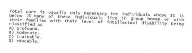 Total care is usually only necessary for individuals whose IQ is below 20.Many of these individuals live in group homes or with their families with their level of intellectual disability being classified as
A) profound.
B) moderate.
C) trainable.
D) educable.