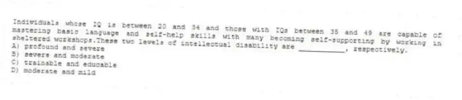 Individuals whose IQ is between 20 and 34 and those with IQs between 35 and 49 are capable of mastering basic language and self-help skills with many becoming self-supporting by working in sheltered workshops.These two levels of intellectual disability are ___________, respectively.
A) profound and severe
B) severe and moderate
C) trainable and educable
D) moderate and mild