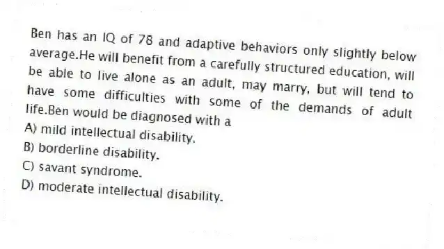 Ben has an IQ of 78 and adaptive behaviors only slightly below average.He will benefit from a carefully structured education, will be able to live alone as an adult, may marry, but will tend to have some difficulties with some of the demands of adult life.Ben would be diagnosed with a
A) ​mild intellectual disability.
B) ​borderline disability.
C) ​savant syndrome.
D) ​moderate intellectual disability.