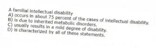 A familial intellectual disability
A) occurs in about 75 percent of the cases of intellectual disability.
B) is due to inherited metabolic disorders.
C) usually results in a mild degree of disability.
D) is characterized by all of these statements.