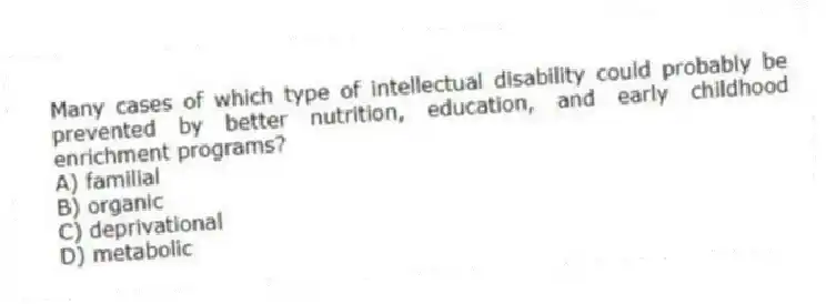 Many cases of which type of intellectual disability could probably be prevented by better nutrition, education, and early childhood enrichment programs?
A) familial
B) organic
C) deprivational
D) metabolic