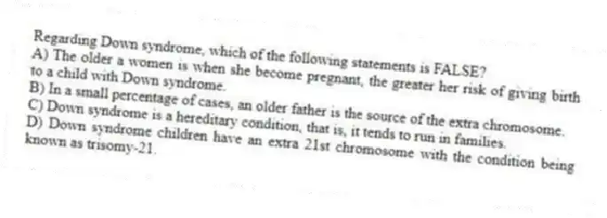Regarding Down syndrome, which of the following statements is FALSE?
A) The older a women is when she become pregnant, the greater her risk of giving birth to a child with Down syndrome.
B) In a small percentage of cases, an older father is the source of the extra chromosome.
C) Down syndrome is a hereditary condition, that is, it tends to run in families.
D) Down syndrome children have an extra 21st chromosome with the condition being known as trisomy-21.