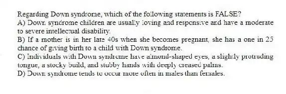 Regarding Down syndrome, which of the following statements is FALSE?
A) Down syndrome children are usually loving and responsive and have a moderate to severe intellectual disability.
B) If a mother is in her late 40s when she becomes pregnant, she has a one in 25 chance of giving birth to a child with Down syndrome.
C) Individuals with Down syndrome have almond-shaped eyes, a slightly protruding tongue, a stocky build, and stubby hands with deeply creased palms.
D) Down syndrome tends to occur more often in males than females.