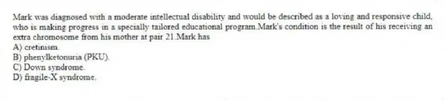 Mark was diagnosed with a moderate intellectual disability and would be described as a loving and responsive child, who is making progress in a specially tailored educational program.Mark's condition is the result of his receiving an extra chromosome from his mother at pair 21.Mark has
A) cretinism.
B) phenylketonuria (PKU).
C) Down syndrome.
D) fragile-X syndrome.