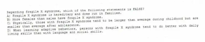 Regarding fragile X syndrome, which of the following statements is FALSE?
A) Fragile X syndrome is hereditary and does run in families.
B) More females than males have fragile X syndrome.
C) Physically, those with fragile X syndrome tend to be larger than average during childhood but are smaller than average after adolescence.
D) When learning adaptive behaviors, persons with fragile X syndrome tend to do better with daily living skills than with language and social skills.