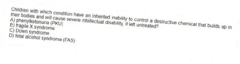 Children with which condition have an inherited inability to control a destructive chemical that builds up in their bodies and will cause severe intellectual disability, if left untreated?
A) phenylketonuria (PKU)
B) fragile X syndrome
C) Down syndrome
D) fetal alcohol syndrome (FAS)