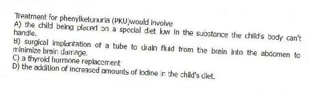 Treatment for phenylketonuria (PKU)would involve
A) the child being placed on a special diet low in the substance the child's body can't handle.
B) surgical implantation of a tube to drain fluid from the brain into the abdomen to minimize brain damage.
C) a thyroid hormone replacement
D) the addition of increased amounts of iodine in the child's diet.