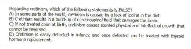 Regarding cretinism, which of the following statements is FALSE?
A) In some parts of the world, cretinism is caused by a lack of iodine in the diet.
B) Cretinism results in a build-up of cerebrospinal fluid that damages the brain.
C) If not treated soon at birth, cretinism causes stunted physical and intellectual growth that cannot be reversed.
D) Cretinism is easily detected in infancy, and once detected can be treated with thyroid hormone replacement.