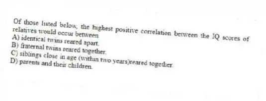 Of those listed below, the highest positive correlation between the IQ scores of relatives would occur between
A) identical twins reared apart.
B) fraternal twins reared together.
C) siblings close in age (within two years)reared together.
D) parents and their children.