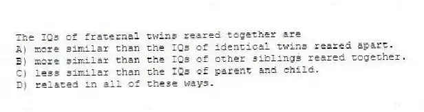 The IQs of fraternal twins reared together are
A) more similar than the IQs of identical twins reared apart.
B) more similar than the IQs of other siblings reared together.
C) less similar than the IQs of parent and child.
D) related in all of these ways.