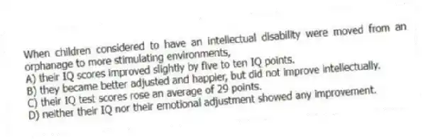 When children considered to have an intellectual disability were moved from an orphanage to more stimulating environments,
A) their IQ scores improved slightly by five to ten IQ points.
B) they became better adjusted and happier, but did not improve intellectually.
C) their IQ test scores rose an average of 29 points.
D) neither their IQ nor their emotional adjustment showed any improvement.