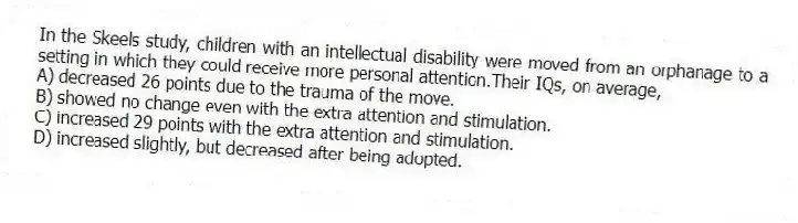 In the Skeels study, children with an intellectual disability were moved from an orphanage to a setting in which they could receive more personal attention.Their IQs, on average,
A) decreased 26 points due to the trauma of the move.
B) showed no change even with the extra attention and stimulation.
C) increased 29 points with the extra attention and stimulation.
D) increased slightly, but decreased after being adopted.