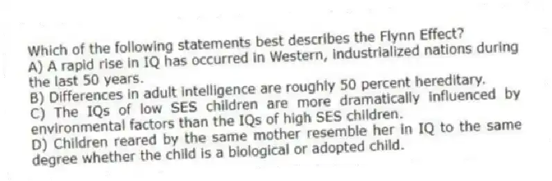 Which of the following statements best describes the Flynn Effect?
A) A rapid rise in IQ has occurred in Western, industrialized nations during the last 50 years.
B) Differences in adult intelligence are roughly 50 percent hereditary.
C) The IQs of low SES children are more dramatically influenced by environmental factors than the IQs of high SES children.
D) Children reared by the same mother resemble her in IQ to the same degree whether the child is a biological or adopted child.