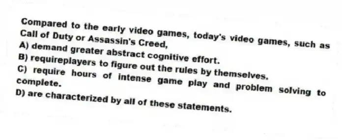 Compared to the early video games, today's video games, such as Call of Duty or Assassin's Creed,
A) demand greater abstract cognitive effort.
B) requireplayers to figure out the rules by themselves.
C) require hours of intense game play and problem solving to complete.
D) are characterized by all of these statements.