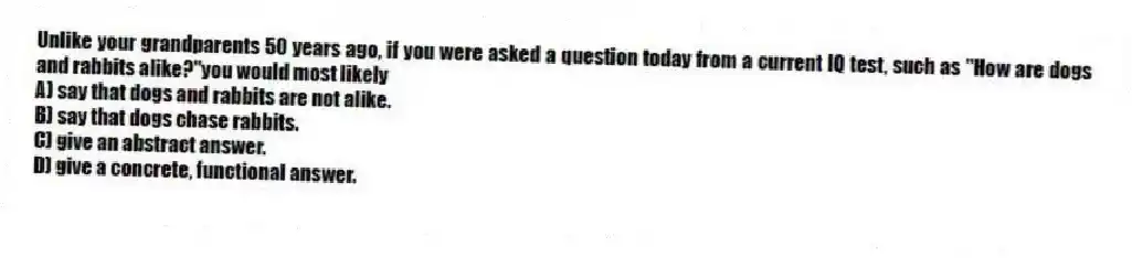 Unlike your grandparents 50 years ago, if you were asked a question today from a current IQ test, such as "How are dogs and rabbits alike?"you would most likely
A) say that dogs and rabbits are not alike.
B) say that dogs chase rabbits.
C) give an abstract answer.
D) give a concrete, functional answer.